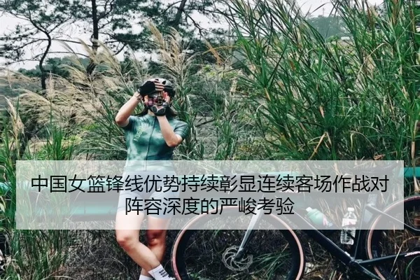 中国女篮锋线优势持续彰显连续客场作战对阵容深度的严峻考验